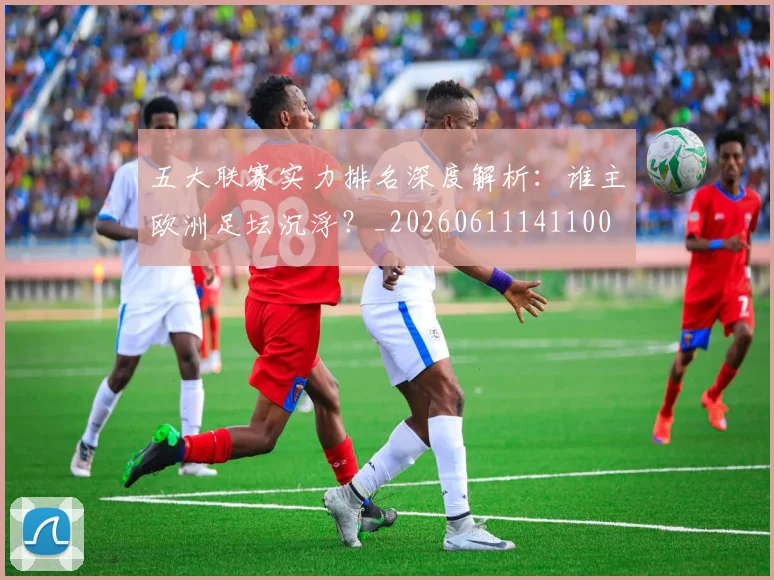 五大联赛实力排名深度解析：谁主欧洲足坛沉浮？_20260611141100