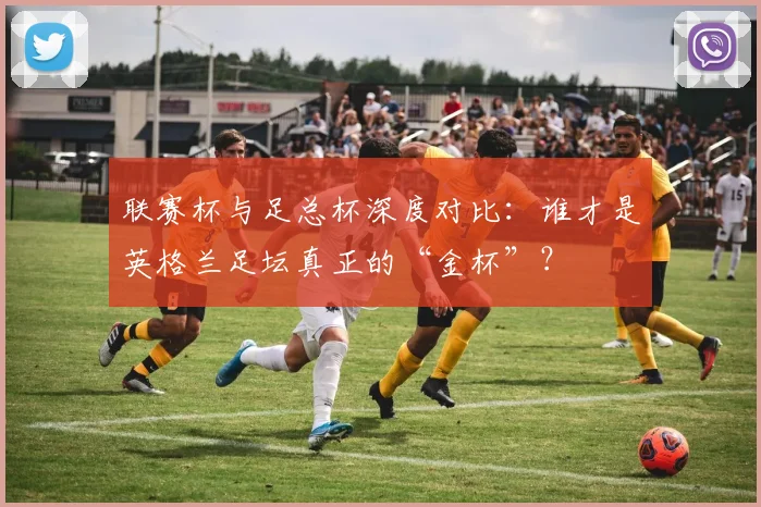 联赛杯与足总杯深度对比：谁才是英格兰足坛真正的“金杯”？