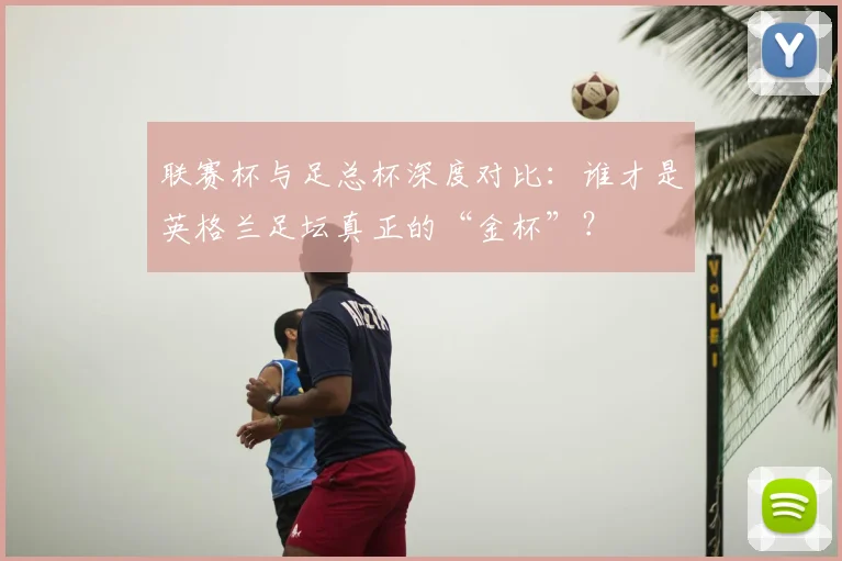 联赛杯与足总杯深度对比：谁才是英格兰足坛真正的“金杯”？